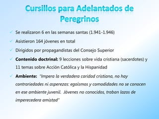  Se realizaron 6 en las semanas santas (1.941-1.946)

 Asistieron 164 jóvenes en total

 Dirigidos por propagandistas del Consejo Superior

 Contenido doctrinal: 9 lecciones sobre vida cristiana (sacerdotes) y
   11 temas sobre Acción Católica y la Hispanidad

 Ambiente: “Impera la verdadera caridad cristiana, no hay
   contrariedades ni asperezas: egoísmos y comodidades no se conocen
   en ese ambiente juvenil. Jóvenes no conocidos, traban lazos de
   imperecedera amistad”
 
