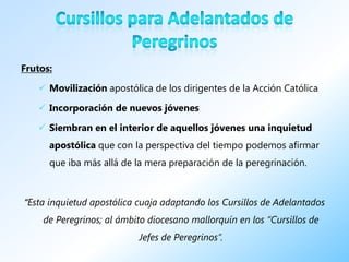 Frutos:

    Movilización apostólica de los dirigentes de la Acción Católica

    Incorporación de nuevos jóvenes

    Siembran en el interior de aquellos jóvenes una inquietud
      apostólica que con la perspectiva del tiempo podemos afirmar
      que iba más allá de la mera preparación de la peregrinación.



“Esta inquietud apostólica cuaja adaptando los Cursillos de Adelantados
    de Peregrinos; al ámbito diocesano mallorquín en los “Cursillos de
                           Jefes de Peregrinos”.
 
