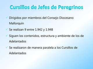  Dirigidos por miembros del Consejo Diocesano
  Mallorquín

 Se realizan 9 entre 1.942 y 1.948

 Siguen los contenidos, estructura y ambiente de los de
  Adelantados

 Se realizaron de manera paralela a los Cursillos de
  Adelantados
 