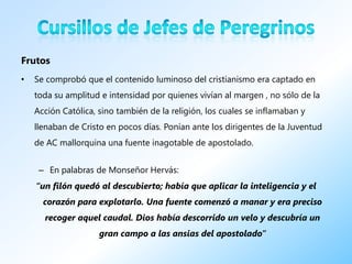 Frutos
•   Se comprobó que el contenido luminoso del cristianismo era captado en
    toda su amplitud e intensidad por quienes vivían al margen , no sólo de la
    Acción Católica, sino también de la religión, los cuales se inflamaban y
    llenaban de Cristo en pocos días. Ponían ante los dirigentes de la Juventud
    de AC mallorquina una fuente inagotable de apostolado.


     – En palabras de Monseñor Hervás:
    “un filón quedó al descubierto; había que aplicar la inteligencia y el
      corazón para explotarlo. Una fuente comenzó a manar y era preciso
      recoger aquel caudal. Dios había descorrido un velo y descubría un
                     gran campo a las ansias del apostolado”
 