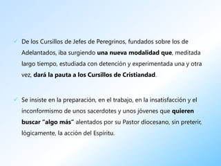  De los Cursillos de Jefes de Peregrinos, fundados sobre los de
   Adelantados, iba surgiendo una nueva modalidad que, meditada
   largo tiempo, estudiada con detención y experimentada una y otra
   vez, dará la pauta a los Cursillos de Cristiandad.



 Se insiste en la preparación, en el trabajo, en la insatisfacción y el
   inconformismo de unos sacerdotes y unos jóvenes que quieren
   buscar “algo más” alentados por su Pastor diocesano, sin preterir,
   lógicamente, la acción del Espíritu.
 