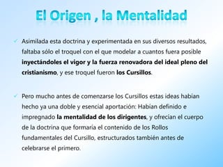  Asimilada esta doctrina y experimentada en sus diversos resultados,
  faltaba sólo el troquel con el que modelar a cuantos fuera posible
  inyectándoles el vigor y la fuerza renovadora del ideal pleno del
  cristianismo, y ese troquel fueron los Cursillos.


 Pero mucho antes de comenzarse los Cursillos estas ideas habían
  hecho ya una doble y esencial aportación: Habían definido e
  impregnado la mentalidad de los dirigentes, y ofrecían el cuerpo
  de la doctrina que formaría el contenido de los Rollos
  fundamentales del Cursillo, estructurados también antes de
  celebrarse el primero.
 