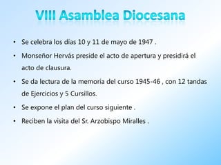 • Se celebra los días 10 y 11 de mayo de 1947 .

• Monseñor Hervás preside el acto de apertura y presidirá el
  acto de clausura.

• Se da lectura de la memoria del curso 1945-46 , con 12 tandas
  de Ejercicios y 5 Cursillos.

• Se expone el plan del curso siguiente .

• Reciben la visita del Sr. Arzobispo Miralles .
 