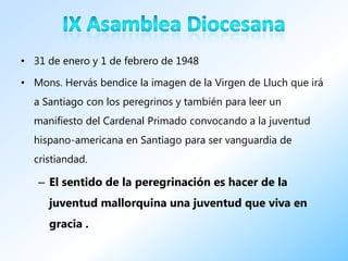 • 31 de enero y 1 de febrero de 1948

• Mons. Hervás bendice la imagen de la Virgen de Lluch que irá
  a Santiago con los peregrinos y también para leer un
  manifiesto del Cardenal Primado convocando a la juventud
  hispano-americana en Santiago para ser vanguardia de
  cristiandad.

   – El sentido de la peregrinación es hacer de la
     juventud mallorquina una juventud que viva en
     gracia .
 