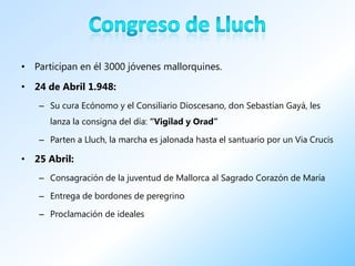 • Participan en él 3000 jóvenes mallorquines.

• 24 de Abril 1.948:
   – Su cura Ecónomo y el Consiliario Dioscesano, don Sebastían Gayá, les
      lanza la consigna del día: “Vigilad y Orad”

   – Parten a Lluch, la marcha es jalonada hasta el santuario por un Via Crucis

• 25 Abril:
   – Consagración de la juventud de Mallorca al Sagrado Corazón de María

   – Entrega de bordones de peregrino

   – Proclamación de ideales
 