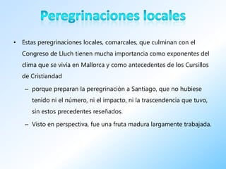• Estas peregrinaciones locales, comarcales, que culminan con el
  Congreso de Lluch tienen mucha importancia como exponentes del
  clima que se vivía en Mallorca y como antecedentes de los Cursillos
  de Cristiandad

   – porque preparan la peregrinación a Santiago, que no hubiese
      tenido ni el número, ni el impacto, ni la trascendencia que tuvo,
      sin estos precedentes reseñados.

   – Visto en perspectiva, fue una fruta madura largamente trabajada.
 