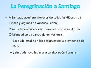 • A Santiago acudieron jóvenes de todas las diócesis de
  España y algunos de América Latina ;

• Pero un fenómeno eclesial como el de los Cursillos de
  Cristiandad sólo se produjo en Mallorca .

   – Sin duda estaba en los designios de la providencia de
     Dios,

   – y sin duda tuvo lugar una colaboración humana .
 