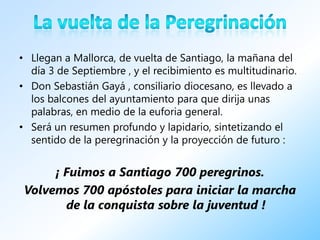• Llegan a Mallorca, de vuelta de Santiago, la mañana del
  día 3 de Septiembre , y el recibimiento es multitudinario.
• Don Sebastián Gayá , consiliario diocesano, es llevado a
  los balcones del ayuntamiento para que dirija unas
  palabras, en medio de la euforia general.
• Será un resumen profundo y lapidario, sintetizando el
  sentido de la peregrinación y la proyección de futuro :


      ¡ Fuimos a Santiago 700 peregrinos.
 Volvemos 700 apóstoles para iniciar la marcha
        de la conquista sobre la juventud !
 