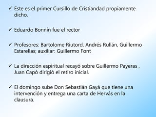  Este es el primer Cursillo de Cristiandad propiamente
  dicho.

 Eduardo Bonnín fue el rector

 Profesores: Bartolome Riutord, Andrés Rullán, Guillermo
  Estarellas; auxiliar: Guillermo Font

 La dirección espiritual recayó sobre Guillermo Payeras ,
  Juan Capó dirigió el retiro inicial.

 El domingo sube Don Sebastián Gayá que tiene una
  intervención y entrega una carta de Hervás en la
  clausura.
 