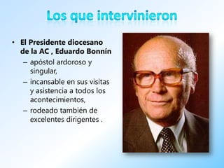 • El Presidente diocesano
  de la AC , Eduardo Bonnín
   – apóstol ardoroso y
     singular,
   – incansable en sus visitas
     y asistencia a todos los
     acontecimientos,
   – rodeado también de
     excelentes dirigentes .
 