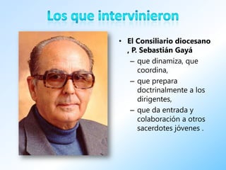 • El Consiliario diocesano
  , P. Sebastián Gayá
   – que dinamiza, que
      coordina,
   – que prepara
      doctrinalmente a los
      dirigentes,
   – que da entrada y
      colaboración a otros
      sacerdotes jóvenes .
 