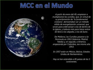 A partir de enero del 49, empiezan a
multiplicarse los cursillos, que, en virtud de
    su proclamación de “lo fundamental
  cristiano”, demostraban ser un método
  válido de evangelización universal, que
sirven para enfervorizar a los de dentro de
la Iglesia, y todavía más para hacer entrar
   de lleno a los alejados, a los de fuera .

 De Mallorca, los Cursillos pasaron a la
  Península en 1953 (Valencia, Madrid,
    Toledo) y, en seguida, a América,
empezando por Colombia, ese mismo año
                   1953.

En 1957 están en México, Bolivia, Estados
       Unidos de Norteamérica.

Hoy se han extendido a 85 países de los 5
              continentes.
 