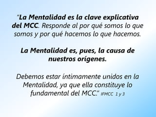 “La Mentalidad es la clave explicativa
del MCC. Responde al por qué somos lo que
 somos y por qué hacemos lo que hacemos.

  La Mentalidad es, pues, la causa de
         nuestros orígenes.

 Debemos estar íntimamente unidos en la
   Mentalidad, ya que ella constituye lo
     fundamental del MCC.” IFMCC 1 y 3
 