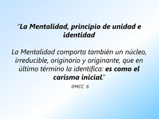 “La Mentalidad, principio de unidad e
              identidad

La Mentalidad comporta también un núcleo,
 irreducible, originario y originante, que en
   último término la identifica: es como el
               carisma inicial.”
                   IFMCC 6
 