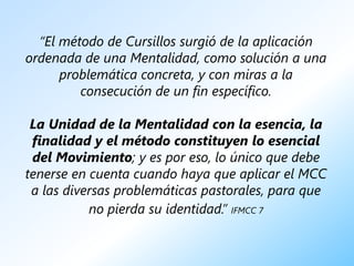 “El método de Cursillos surgió de la aplicación
ordenada de una Mentalidad, como solución a una
      problemática concreta, y con miras a la
         consecución de un fin específico.

 La Unidad de la Mentalidad con la esencia, la
 finalidad y el método constituyen lo esencial
 del Movimiento; y es por eso, lo único que debe
tenerse en cuenta cuando haya que aplicar el MCC
 a las diversas problemáticas pastorales, para que
           no pierda su identidad.” IFMCC 7
 
