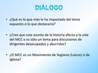 • ¿Qué es lo que más le ha impactado del tema
  expuesto o lo que destacaría?

• ¿Cree que este asunto de la historia afecta a la vida
  del MCC o es sólo un tema para discusiones de
  dirigentes desocupados y aburridos?

• ¿El MCC es un Movimiento de Seglares (Laicos) ó de
  Iglesia?
 