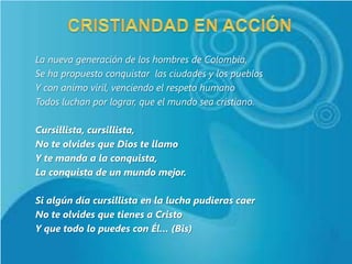 La nueva generación de los hombres de Colombia,
Se ha propuesto conquistar las ciudades y los pueblos
Y con animo viril, venciendo el respeto humano
Todos luchan por lograr, que el mundo sea cristiano.

Cursillista, cursillista,
No te olvides que Dios te llamo
Y te manda a la conquista,
La conquista de un mundo mejor.

Si algún día cursillista en la lucha pudieras caer
No te olvides que tienes a Cristo
Y que todo lo puedes con Él… (Bis)
 