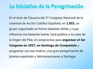  En el Acto de Clausura del 2º Congreso Nacional de la
  Juventud de Acción Católica Española, en 1.932, un
  grupo organizado en forma bastante sólida, y cuya
  influencia era bastante fuerte, hará publico a los pies de
  la Virgen del Pilar, el compromiso para organizar el 3er
  Congreso en 1937, en Santiago de Compostela y
  programar con ese motivo, una gran peregrinación de
  jóvenes españoles y latinoamericanos a Santiago
 