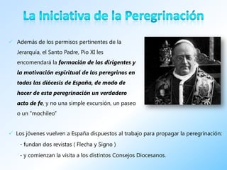  Además de los permisos pertinentes de la
   Jerarquía, el Santo Padre, Pio XI les
   encomendará la formación de los dirigentes y
   la motivación espiritual de los peregrinos en
   todas las diócesis de España, de modo de
   hacer de esta peregrinación un verdadero
   acto de fe, y no una simple excursión, un paseo
   o un “mochileo”


 Los jóvenes vuelven a España dispuestos al trabajo para propagar la peregrinación:
    - fundan dos revistas ( Flecha y Signo )
    - y comienzan la visita a los distintos Consejos Diocesanos.
 