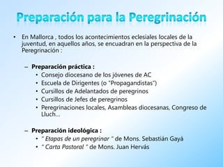 • En Mallorca , todos los acontecimientos eclesiales locales de la
  juventud, en aquellos años, se encuadran en la perspectiva de la
  Peregrinación :

    – Preparación práctica :
       • Consejo diocesano de los jóvenes de AC
       • Escuela de Dirigentes (o “Propagandistas”)
       • Cursillos de Adelantados de peregrinos
       • Cursillos de Jefes de peregrinos
       • Peregrinaciones locales, Asambleas diocesanas, Congreso de
         Lluch…

    – Preparación ideológica :
       • “ Etapas de un peregrinar ” de Mons. Sebastián Gayá
       • “ Carta Pastoral ” de Mons. Juan Hervás
 