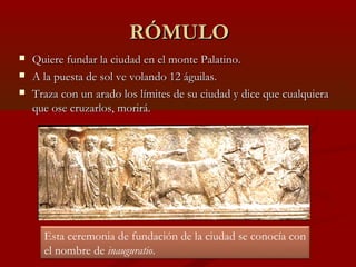 RÓMULORÓMULO
 Quiere fundar la ciudad en el monte Palatino.Quiere fundar la ciudad en el monte Palatino.
 A la puesta de sol ve volando 12 águilas.A la puesta de sol ve volando 12 águilas.
 Traza con un arado los límites de su ciudad y dice que cualquieraTraza con un arado los límites de su ciudad y dice que cualquiera
que ose cruzarlos, morirá.que ose cruzarlos, morirá.
Esta ceremonia de fundación de la ciudad se conocía con
el nombre de inauguratio.
 