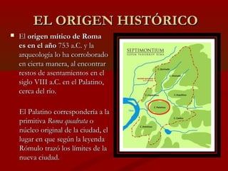 EL ORIGEN HISTÓRICOEL ORIGEN HISTÓRICO
 ElEl origen mítico de Romaorigen mítico de Roma
es en el añoes en el año 753 a.C. y la753 a.C. y la
arqueología lo ha corroboradoarqueología lo ha corroborado
en cierta manera, al encontraren cierta manera, al encontrar
restos de asentamientos en elrestos de asentamientos en el
siglo VIII a.C. en el Palatino,siglo VIII a.C. en el Palatino,
cerca del río.cerca del río.
El Palatino correspondería a laEl Palatino correspondería a la
primitivaprimitiva Roma quadrataRoma quadrata oo
núcleo original de la ciudad, elnúcleo original de la ciudad, el
lugar en que según la leyendalugar en que según la leyenda
Rómulo trazó los límites de laRómulo trazó los límites de la
nueva ciudad.nueva ciudad.
 