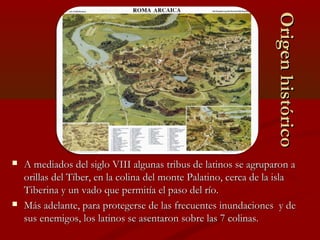  A mediados del siglo VIII algunas tribus de latinos se agruparon aA mediados del siglo VIII algunas tribus de latinos se agruparon a
orillas del Tíber, en la colina del monte Palatino, cerca de la islaorillas del Tíber, en la colina del monte Palatino, cerca de la isla
Tiberina y un vado que permitía el paso del río.Tiberina y un vado que permitía el paso del río.
 Más adelante, para protegerse de las frecuentes inundaciones y deMás adelante, para protegerse de las frecuentes inundaciones y de
sus enemigos, los latinos se asentaron sobre las 7 colinas.sus enemigos, los latinos se asentaron sobre las 7 colinas.
OrigenhistóricoOrigenhistórico
 