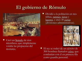 El gobierno de RómuloEl gobierno de Rómulo
 Dividió a la población en tresDividió a la población en tres
tribus,tribus, ramnesramnes,, ticiosticios yy
luceresluceres, y creó 30, y creó 30 curiascurias
(divisiones administrativas).(divisiones administrativas).
 Creó unCreó un SenadoSenado de ciende cien
miembros, que simplementemiembros, que simplemente
votaba las propuestas delvotaba las propuestas del
monarca.monarca.  El rey se rodeó de un ejército deEl rey se rodeó de un ejército de
300 hombres llamados300 hombres llamados celeresceleres, que, que
combatían con él en primera filacombatían con él en primera fila
como guardia personal.como guardia personal.
 
