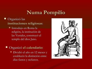 Numa PompilioNuma Pompilio
 Organizó lasOrganizó las
instituciones religiosasinstituciones religiosas::
 Introdujo en Roma laIntrodujo en Roma la
religión, la institución dereligión, la institución de
las Vestales, construyó ellas Vestales, construyó el
templo del dios Jano.templo del dios Jano.
 OrganizóOrganizó el calendarioel calendario::
 Dividió el año en 12 meses yDividió el año en 12 meses y
estableció la distinción entreestableció la distinción entre
días fastos y nefastos.días fastos y nefastos.
 