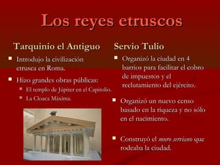 Los reyes etruscosLos reyes etruscos
Tarquinio el AntiguoTarquinio el Antiguo
 Introdujo la civilizaciónIntrodujo la civilización
etrusca en Roma.etrusca en Roma.
Servio TulioServio Tulio
 Organizó la ciudad en 4Organizó la ciudad en 4
barrios para facilitar el cobrobarrios para facilitar el cobro
de impuestos y elde impuestos y el
reclutamiento del ejército.reclutamiento del ejército.
 Organizó un nuevo censoOrganizó un nuevo censo
basado en la riqueza y no sólobasado en la riqueza y no sólo
en el nacimiento.en el nacimiento.
 Construyó elConstruyó el muro servianomuro serviano queque
rodeaba la ciudad.rodeaba la ciudad.
 Hizo grandes obras públicas:Hizo grandes obras públicas:
 El templo de Júpiter en el Capitolio.El templo de Júpiter en el Capitolio.
 La Cloaca Máxima.La Cloaca Máxima.
 