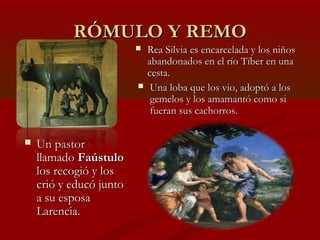 RÓMULO Y REMORÓMULO Y REMO
 Un pastorUn pastor
llamadollamado FaústuloFaústulo
los recogió y loslos recogió y los
crió y educó juntocrió y educó junto
a su esposaa su esposa
Larencia.Larencia.
 Rea Silvia es encarcelada y los niñosRea Silvia es encarcelada y los niños
abandonados en el río Tíber en unaabandonados en el río Tíber en una
cesta.cesta.
 Una loba que los vio, adoptó a losUna loba que los vio, adoptó a los
gemelos y los amamantó como sigemelos y los amamantó como si
fueran sus cachorros.fueran sus cachorros.
 