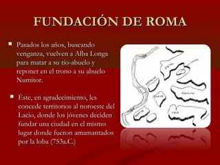 FUNDACIÓN DE ROMAFUNDACIÓN DE ROMA
 Pasados los años, buscandoPasados los años, buscando
venganza, vuelven a Alba Longavenganza, vuelven a Alba Longa
para matar a su tío-abuelo ypara matar a su tío-abuelo y
reponer en el trono a su abueloreponer en el trono a su abuelo
Numitor.Numitor.
 Éste, en agradecimiento, lesÉste, en agradecimiento, les
concede territorios al noroeste delconcede territorios al noroeste del
Lacio, donde los jóvenes decidenLacio, donde los jóvenes deciden
fundar una ciudad en el mismofundar una ciudad en el mismo
lugar donde fueron amamantadoslugar donde fueron amamantados
por la loba (753a.C.)por la loba (753a.C.)
 