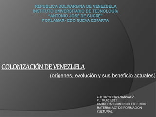 COLONIZACIÓN DE VENEZUELA
(orígenes, evolución y sus beneficio actuales)
AUTOR:YOHAN NARVAEZ
C.I:18,401,631
CARRERA: COMERCIO EXTERIOR
MATERIA: ACT DE FORMACION
CULTURAL
 