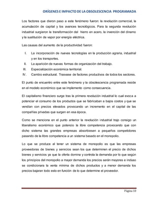 ORÍGENES E IMPACTO DE LA OBSOLESCENCIA PROGRAMADA 
Los factores que dieron paso a este fenómeno fueron: la revolución comercial, la 
acumulación de capital y los avances tecnológicos. Para la segunda revolución 
industrial surgieron la transformación del hierro en acero, la invención del dinamo 
y la sustitución de vapor por energía eléctrica. 
Página 10 
Las causas del aumento de la productividad fueron: 
I. La incorporación de nuevas tecnologías en la producción agraria, industrial 
y en los transportes. 
II. La aparición de nuevas formas de organización del trabajo. 
III. Especialización económica territorial. 
IV. Cambio estructural. Trasvase de factores productivos de todos los sectores. 
El punto de encuentro entre este fenómeno y la obsolescencia programada reside 
en el modelo económico que se implemento como consecuencia. 
El capitalismo financiero surge tras la primera revolución industrial lo cual evoca a 
potenciar el consumo de los productos que se fabricaban a bajos costos y que se 
vendían con precios elevados provocando un incremento en el capital de las 
compañías privadas que surgen en esa época. 
Como se menciona en el punto anterior la revolución industrial trajo consigo un 
liberalismo económico que potencio la libre competencia provocando que con 
dicho sistema las grandes empresas absorbiesen a pequeños competidores 
pasando de la libre competencia a un sistema basado en el monopolio. 
Lo que se produce al tener un sistema de monopolio es que las empresas 
proveedoras de bienes y servicios sean los que determinen el precio de dichos 
bienes y servicios ya que la oferta domina y controla la demanda por lo que según 
los principios del monopolio a mayor demanda los precios serán mayores e incluso 
se condicionara la venta mínima de dichos productos y a menor demanda los 
precios bajaran todo esto en función de lo que determine el proveedor. 
 