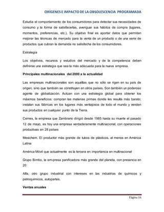 ORÍGENES E IMPACTO DE LA OBSOLESCENCIA PROGRAMADA 
Estudia el comportamiento de los consumidores para detectar sus necesidades de 
consumo y la forma de satisfacerlas, averiguar sus hábitos de compra (lugares, 
momentos, preferencias, etc.). Su objetivo final es aportar datos que permitan 
mejorar las técnicas de mercado para la venta de un producto o de una serie de 
productos que cubran la demanda no satisfecha de los consumidores. 
Página 16 
Estrategia 
Los objetivos, recursos y estudios del mercado y de la competencia deben 
definirse una estrategia que sea la más adecuada para la nueva empresa. 
Principales multinacionales del 2000 a la actualidad 
Las empresas multinacionales son aquéllas que no sólo se rigen en su país de 
origen, sino que también se constituyen en otros países. Son también un poderoso 
agente de globalización. Actúan con una estrategia global para obtener los 
máximos beneficios: compran las materias primas donde les resulta más barato; 
instalan sus fábricas en los lugares más ventajosos de todo el mundo y venden 
sus productos en cualquier punto de la Tierra. 
Cemex, la empresa que Zambrano dirigió desde 1985 hasta su muerte el pasado 
12 de mayo, es hoy una empresa verdaderamente multinacional, con operaciones 
productivas en 28 países 
Mexichem. El productor más grande de tubos de plásticos, al menos en América 
Latina 
América Móvil que actualmente es la tercera en importancia en multinacional 
Grupo Bimbo, la em­presa 
panificadora más grande del planeta, con presencia en 
20 
Alfa, otro grupo industrial con intereses en las industrias de químicos y 
petroquímicos, autopartes. 
Ventas anuales 
 