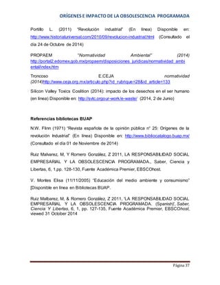 ORÍGENES E IMPACTO DE LA OBSOLESCENCIA PROGRAMADA 
Portillo L. (2011) “Revolución industrial” (En línea) Disponible en: 
http://www.historialuniversal.com/2010/09/revolucion-industrial.html (Consultado el 
día 24 de Octubre de 2014) 
PROPAEM “Normatividad Ambiental” (2014) 
http://portal2.edomex.gob.mx/propaem/disposiciones_juridicas/normatividad_ambi 
ental/index.htm 
Troncoso E.CEJA normatividad 
(2014)http://www.ceja.org.mx/articulo.php?id_rubrique=28&id_article=133 
Silicon Valley Toxics Coslition (2014): impacto de los desechos en el ser humano 
(en linea) Disponible en: http://svtc.orgour-work/e-waste/ (2014, 2 de Junio) 
Página 37 
Referencias bibliotecas BUAP 
N.W. Flinn (1971) “Revista española de la opinión pública n° 25: Orígenes de la 
revolución Industrial” (En línea) Disponible en: http://www.bibliocatalogo.buap.mx/ 
(Consultado el día 01 de Noviembre de 2014) 
Ruiz Malvarez, M, Y Romero González, Z 2011, LA RESPONSABILIDAD SOCIAL 
EMPRESARIAL Y LA OBSOLESCENCIA PROGRAMADA., Saber, Ciencia y 
Libertas, 6, 1,pp. 128-130, Fuente Académica Premier, EBSCOhost. 
V. Montes Elisa (11/11/2005) “Educación del medio ambiente y consumismo” 
[Disponible en línea en Bibliotecas BUAP. 
Ruiz Malbarez, M, & Romero González, Z 2011, 'LA RESPONSABILIDAD SOCIAL 
EMPRESARIAL Y LA OBSOLESCENCIA PROGRAMADA. (Spanish)', Saber, 
Ciencia Y Libertas, 6, 1, pp. 127-135, Fuente Académica Premier, EBSCOhost, 
viewed 31 October 2014 
