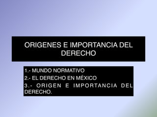 ORIGENES E IMPORTANCIA DEL
DERECHO
1.- MUNDO NORMATIVO
2.- EL DERECHO EN MÉXICO
3.- ORIGEN E IMPORTANCIA DEL
DERECHO.
 