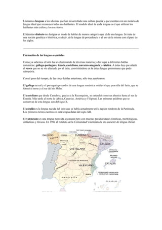 Llamamos lenguas a los idiomas que han desarrollado una cultura propia y que cuentan con un modelo de
lengua ideal que reconocen todos sus hablantes. El modelo ideal de cada lengua es el que utilizan los
hablantes más cultos y los escritores.
El término dialecto no designa un modo de hablar de menos categoría que el de una lengua. Se trata de
una noción genética o histórica, es decir, de la lengua de procedencia o el uso de la misma con el paso de
los siglos.
Formación de las lenguas españolas
Como ya sabemos el latín fue evolucionando de diversas maneras y dio lugar a diferentes hablas
románicas: gallego-portugués, leonés, castellano, navarro-aragonés y catalán. A éstas hay que añadir
el vasco que no se vio afectado por el latín, convirtiéndose en la única lengua prerromana que pudo
sobrevivir.
Con el paso del tiempo, de las cinco hablas anteriores, sólo tres perduraron:
El gallego actual y el portugués proceden de una lengua románica medieval que procedía del latín; que se
formó al norte y el sur del río Miño.
El castellano que desde Cantabria, gracias a la Reconquista, se extendió como un abanico hasta el sur de
España. Más tarde al norte de África, Canarias, América y Filipinas. Las primeras palabras que se
conservan de esta lengua son del siglo X.
El catalán es la lengua nacida del latín que se habla actualmente en la región nordeste de la Península.
Los primeros textos escritos en esta lengua datan del siglo XII.
El valenciano es una lengua parecida al catalán pero con muchas peculiaridades fonéticas, morfológicas,
sintácticas y léxicas. En 1982 el Estatuto de la Comunidad Valenciana le dio carácter de lengua oficial.
 