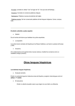 · El voseo: consiste en utilizar "vos" en lugar de "tú". Vos que sois de Buitrago...
· Arcaísmo: Consiste en conservar palabras antiguas.
· Neologismo: Palabras nuevas procedentes del inglés.
· Palabras propias: Se han conservado palabras de las lenguas indígenas. Canoa, cacique,
hule...
El sefardí, sefardita o judeo español.
 Sefardí.
Era el nombre del idioma que hablaban los judíos españoles.
 La expulsión.
Los judíos fueron echados de España por los Reyes Católicos y se fueron a países de Europa
y Asia.
 Arcaísmo.
Al no relacionarse con la gente de las nuevas culturas, el sefardí se conserva como un
castellano antiguo (arcaico).
Otras lenguas hispánicas
Las distintas lenguas hispánicas.
 Evolución del latín.
El latín no evolucionó igual en todas las zonas de España y surgieron otras lenguas como el
gallego y el catalán.
 El vascuence.
El latín no afectó al pueblo vasco cuyo origen (no es el latín), es diferente.
 
