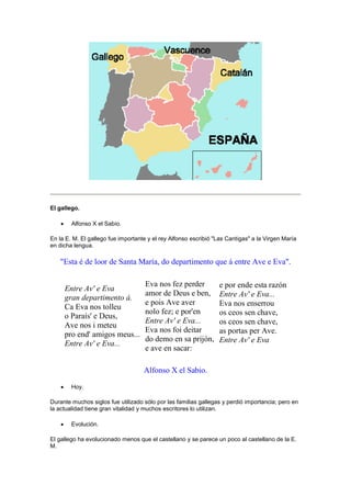 El gallego.
 Alfonso X el Sabio.
En la E. M. El gallego fue importante y el rey Alfonso escribió "Las Cantigas" a la Virgen María
en dicha lengua.
"Esta é de loor de Santa María, do departimento que á entre Ave e Eva".
Entre Av' e Eva
gran departimento á.
Ca Eva nos tolleu
o Paraís' e Deus,
Ave nos i meteu
pro end' amigos meus...
Entre Av' e Eva...
Eva nos fez perder
amor de Deus e ben,
e pois Ave aver
nolo fez; e por'en
Entre Av' e Eva...
Eva nos foi deitar
do demo en sa prijón,
e ave en sacar:
e por ende esta razón
Entre Av' e Eva...
Eva nos enserrou
os ceos sen chave,
os ceos sen chave,
as portas per Ave.
Entre Av' e Eva
Alfonso X el Sabio.
 Hoy.
Durante muchos siglos fue utilizado sólo por las familias gallegas y perdió importancia; pero en
la actualidad tiene gran vitalidad y muchos escritores lo utilizan.
 Evolución.
El gallego ha evolucionado menos que el castellano y se parece un poco al castellano de la E.
M.
 