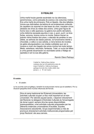 O FIDALGO
Unha mañá houbo grande escándalo na rúa silenciosa,
parsimoniosa, como poboada de avaros e de costumes ríxidos.
Era unha mañá da primavera. Polo ar tépedo, riba dos tellados,
únicos que disfrutaban da ledicia do sol endexamais coñecido
do zapateiro do soportal nin das laxes do chan, trazaban circos
atolados de chíos as roldas dos avións. Unha gran figura de
home rexo e vello apareceu na galería dun pisiño derradeiro,
unha disforme escopeta apuntou ó ceo, e ¡pum, pum!, os tiros
fortes, sonoros, bravos coma no monte, fixeron tremer os
pobres vidros lixados dos pisos, o atacado de parálise no seu
sillote, as señoras de clases pasivas, os funcionarios diante o
chocolate, a vella e a súa calceta, a nena lectora de novelas,
os gatos aburguesados e as criadas xubiladas que van á
novena e viven dun legado dos amos mortos hai moito tempo.
Medo, estrañeza, rebumbio, fantasías. Total, un xuízo de faltas
e unha grande escamación na vecindade cando o fidalgo se
apeitaba ó sol na súa alta galería.
Ramón Otero Pedrayo
El catalán.
 El catalán.
Le ha ocurrido como al gallego y también ha evolucionado menos que el castellano. Por su
situación geográfica tiene muchas influencias del francés.
Dins el camp tradicional de l'Extensió Universitària, les
activitats culturals ocupen un lloc molt important en el món
universitari. Per atendre aquest sector, i depenen directament
del Rectorat, la delegació d'Activitats Culturals és l'encarregada
de donar suport, sempre dins les seves disponibilitats
pressupostàries, a les activitats culturals proposades per les
diferents instàncies universitàries (Facultats, Escoles,
Associacions estudiantils, Grups experimentals) a més de
promoure directament activitats institucionals programades pel
propi Rectorat i els seus serveis.
.
 
