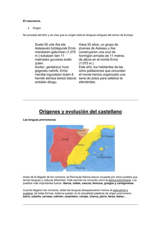 El vascuence.
 Origen.
No procede del latín y se cree que su origen está en lenguas antiguas del centro de Europa.
Duela 50 urte Aia eta
Asteasuko bizilagunek Ernio
mendiaren gailurrean (1.075
m.) kokatzen den 11
metrotako gurutzea eraiki
zuten.
Aurten, gertakizun hura
gogoratu nahirik, Ernio
mendia inguratzen duten 8
herriek ekintza berezi batzuk
antolatu ditugu.
Hace 50 años, un grupo de
jóvenes de Asteasu y Aia
construyeron una cruz de
hormigón armado de 11 metros
de altura en el monte Ernio
(1.075 m.)
Este año, los habitantes de las
ocho poblaciones que circundan
el monte hemos organizado una
serie de actos para celebrar la
efemérides.
Orígenes y evolución del castellano
Las lenguas prerromanas
Antes de la llegada de los romanos, la Península Ibérica estuvo ocupada por otros pueblos que
tenían lenguas y culturas diferentes. Este período es conocido como la época prerromana. Los
pueblos más importantes fueron: íberos, celtas, vascos, fenicios, griegos y cartagineses.
Cuando llegaron los romanos, todas las lenguas desaparecieron menos el vascuence o
euskera; de todas formas, todavía quedan en la actualidad palabras de origen prerromano:
barro, cabaña, cerveza, salmón, carpintero, conejo, charca, perro, lanza, balsa...
 