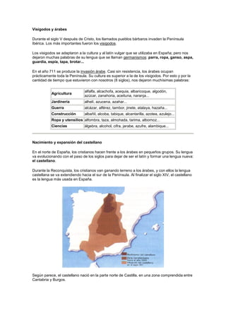 Visigodos y árabes
Durante el siglo V después de Cristo, los llamados pueblos bárbaros invaden la Península
Ibérica. Los más importantes fueron los visigodos.
Los visigodos se adaptaron a la cultura y al latín vulgar que se utilizaba en España; pero nos
dejaron muchas palabras de su lengua que se llaman germanismos: parra, ropa, ganso, aspa,
guardia, espía, tapa, brotar...
En el año 711 se produce la invasión árabe. Casi sin resistencia, los árabes ocupan
prácticamente toda la Península. Su cultura es superior a la de los visigodos. Por esto y por la
cantidad de tiempo que estuvieron con nosotros (8 siglos), nos dejaron muchísimas palabras:
Agricultura
alfalfa, alcachofa, acequia, albaricoque, algodón,
azúcar, zanahoria, aceituna, naranja...
Jardinería alhelí, azucena, azahar...
Guerra alcázar, alférez, tambor, jinete, atalaya, hazaña...
Construcción albañil, alcoba, tabique, alcantarilla, azotea, azulejo...
Ropa y utensilios alfombra, taza, almohada, tarima, albornoz...
Ciencias álgebra, alcohol, cifra, jarabe, azufre, alambique...
Nacimiento y expansión del castellano
En el norte de España, los cristianos hacen frente a los árabes en pequeños grupos. Su lengua
va evolucionando con el paso de los siglos para dejar de ser el latín y formar una lengua nueva:
el castellano.
Durante la Reconquista, los cristianos van ganando terreno a los árabes, y con ellos la lengua
castellana se va extendiendo hacia el sur de la Península. Al finalizar el siglo XIV, el castellano
es la lengua más usada en España.
Según parece, el castellano nació en la parte norte de Castilla, en una zona comprendida entre
Cantabria y Burgos.
 