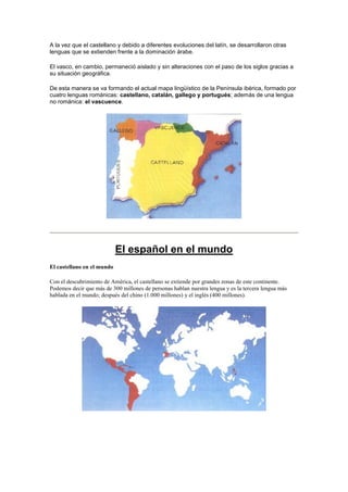 A la vez que el castellano y debido a diferentes evoluciones del latín, se desarrollaron otras
lenguas que se extienden frente a la dominación árabe.
El vasco, en cambio, permaneció aislado y sin alteraciones con el paso de los siglos gracias a
su situación geográfica.
De esta manera se va formando el actual mapa lingüístico de la Península ibérica, formado por
cuatro lenguas románicas: castellano, catalán, gallego y portugués; además de una lengua
no románica: el vascuence.
El español en el mundo
El castellano en el mundo
Con el descubrimiento de América, el castellano se extiende por grandes zonas de este continente.
Podemos decir que más de 300 millones de personas hablan nuestra lengua y es la tercera lengua más
hablada en el mundo; después del chino (1.000 millones) y el inglés (400 millones).
 