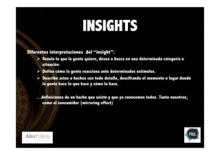 INSIGHTS
Diferentes interpretaciones del “insight”:
Ø  Revela lo que la gente quiere, desea o busca en una determinada categoría o
situación.
Ø  Define cómo la gente reacciona ante determinados estímulos.
Ø  Describe actos o hechos con todo detalle, descifrando el momento o lugar donde
la gente hace lo que hace y cómo lo hace.
…definiciones de un hecho que existe y que ya conocemos todos. Tanto nosotros,
como el consumidor (mirroring effect)

 