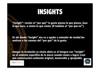 INSIGHTS
“insight”: revelar el “por qué” la gente piensa lo que piensa, hace
lo que hace, o siente lo que siente (O también el “por qué no”)

Es ahí donde “insight” nos va a ayudar a entender de verdad los
motivos o las razones del “por qué” de la gente.

Aunque la revelación se sienta obvia es al integrar ese “insight”
en el contexto específico de la marca cuando vamos a lograr crear
una comunicación realmente original, memorable y apropiable.

 
