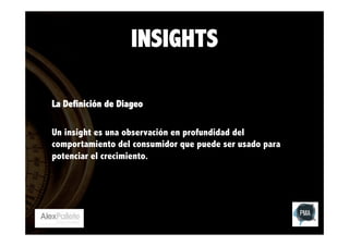INSIGHTS
La Definición de Diageo
Un insight es una observación en profundidad del
comportamiento del consumidor que puede ser usado para
potenciar el crecimiento.

 