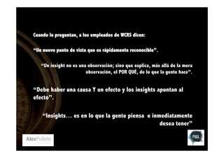 Cuando le preguntan, a los empleados de WCRS dicen:
“Un nuevo punto de vista que es rápidamente reconocible”.
“Un insight no es una observación; sino que explica, más allá de la mera
observación, el POR QUÉ, de lo que la gente hace”.

“Debe haber una causa Y un efecto y los insights apuntan al
efecto”.
“Insights… es en lo que la gente piensa e inmediatamente
desea tener”

 