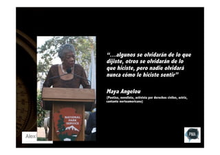 “…algunos se olvidarán de lo que
dijiste, otros se olvidarán de lo
que hiciste, pero nadie olvidará
nunca cómo le hiciste sentir”
Maya Angelou
(Poetisa, novelista, activista por derechos civiles, actriz,
cantante norteamericana)

 
