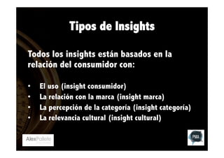 Tipos de Insights
Todos los insights están basados en la
relación del consumidor con:
• 
• 
• 
• 

El uso (insight consumidor)
La relación con la marca (insight marca)
La percepción de la categoría (insight categoría)
La relevancia cultural (insight cultural)

 